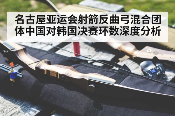 名古屋亚运会射箭反曲弓混合团体中国对韩国决赛环数深度分析