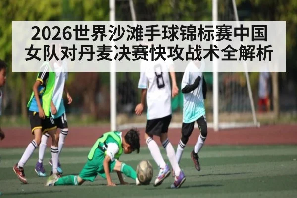 2026世界沙滩手球锦标赛中国女队对丹麦决赛快攻战术全解析